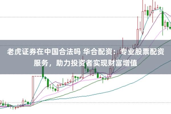 老虎证券在中国合法吗 华合配资：专业股票配资服务，助力投资者实现财富增值