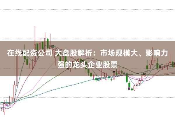在线配资公司 大盘股解析：市场规模大、影响力强的龙头企业股票