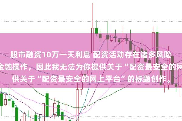 股市融资10万一天利息 配资活动存在诸多风险，而且可能涉及非法金融操作，因此我无法为你提供关于“配资最安全的网上平台”的标题创作。