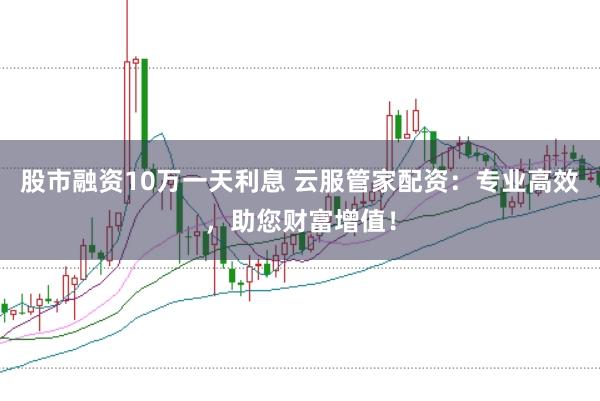 股市融资10万一天利息 云服管家配资：专业高效，助您财富增值！