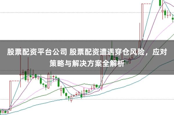 股票配资平台公司 股票配资遭遇穿仓风险，应对策略与解决方案全解析