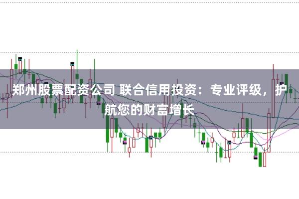 郑州股票配资公司 联合信用投资：专业评级，护航您的财富增长