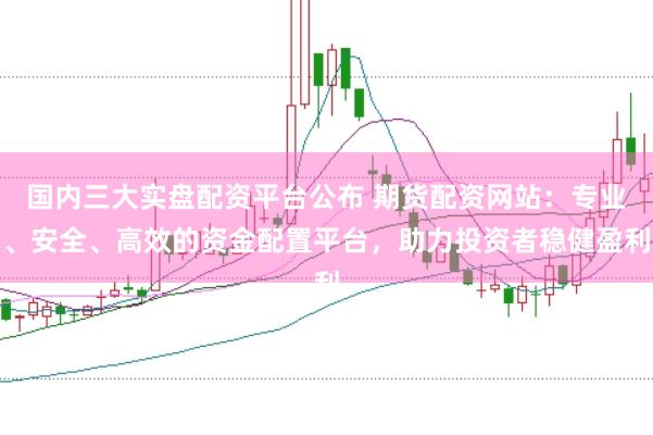 国内三大实盘配资平台公布 期货配资网站：专业、安全、高效的资金配置平台，助力投资者稳健盈利