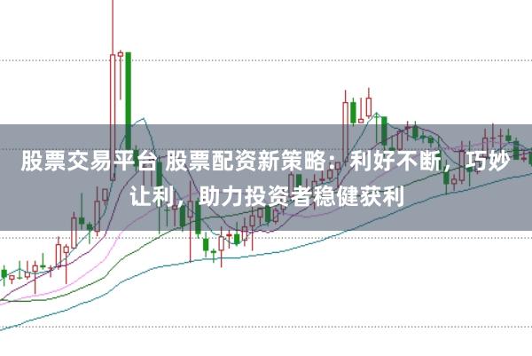 股票交易平台 股票配资新策略：利好不断，巧妙让利，助力投资者稳健获利