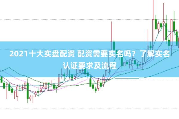 2021十大实盘配资 配资需要实名吗？了解实名认证要求及流程