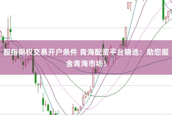 股指期权交易开户条件 青海配资平台精选：助您掘金青海市场！