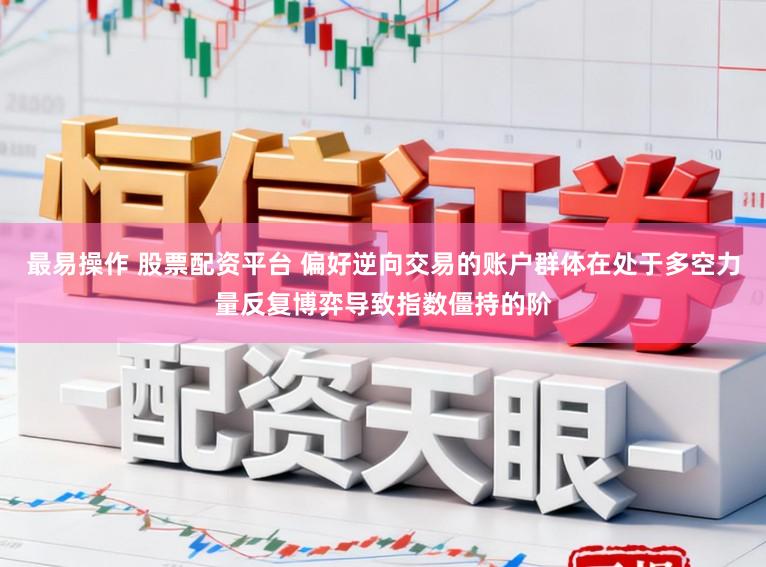 最易操作 股票配资平台 偏好逆向交易的账户群体在处于多空力量反复博弈导致指数僵持的阶