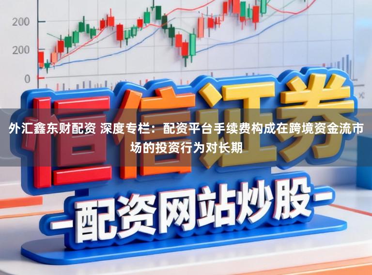 外汇鑫东财配资 深度专栏：配资平台手续费构成在跨境资金流市场的投资行为对长期