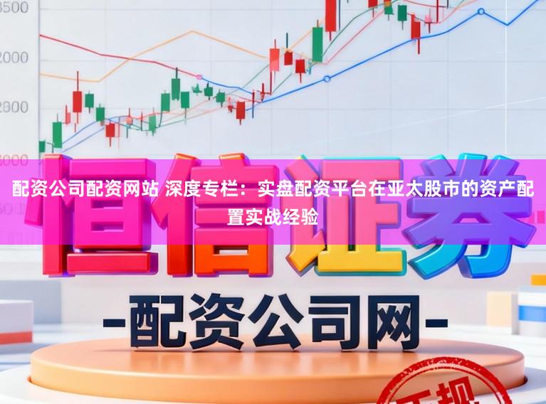 配资公司配资网站 深度专栏：实盘配资平台在亚太股市的资产配置实战经验